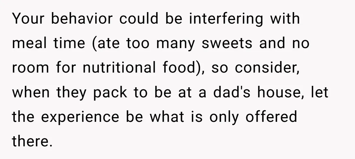 Your behavior could be interfering with meal time (ate too many sweets and no room for nutritional food), so consider, when they pack to be at a dad's house, let...