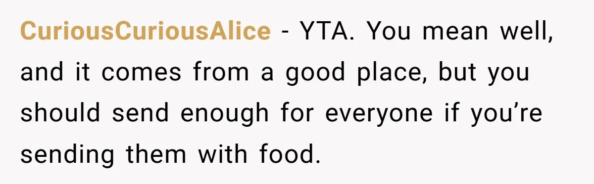 CuriousCuriousAlice − YTA. You mean well, and it comes from a good place, but you should send enough for everyone if you’re sending them with food.