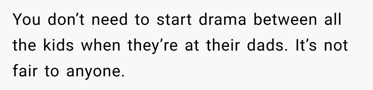 You don’t need to start drama between all the kids when they’re at their dads. It’s not fair to anyone.
