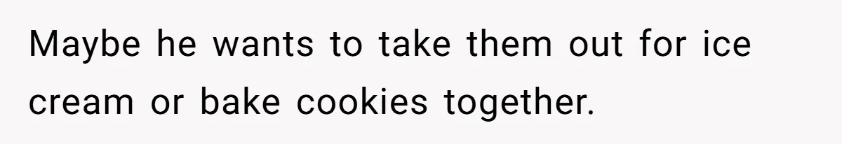 Maybe he wants to take them out for ice cream or bake cookies together.
