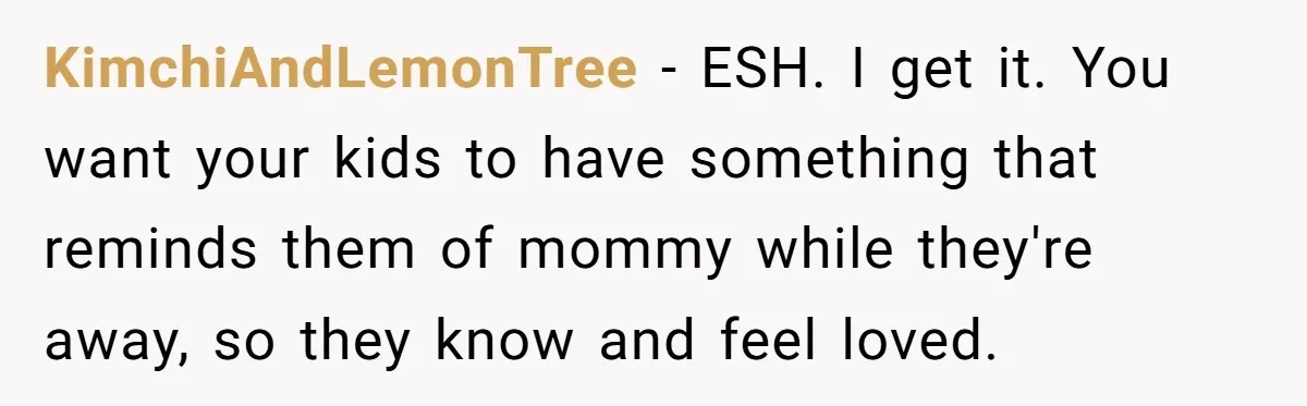 KimchiAndLemonTree − ESH. I get it. You want your kids to have something that reminds them of mommy while they're away, so they know and feel loved.