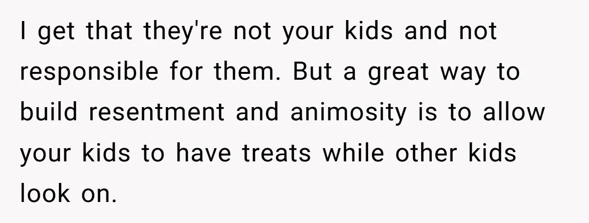 I get that they're not your kids and not responsible for them. But a great way to build resentment and animosity is to allow your kids to have treats while...