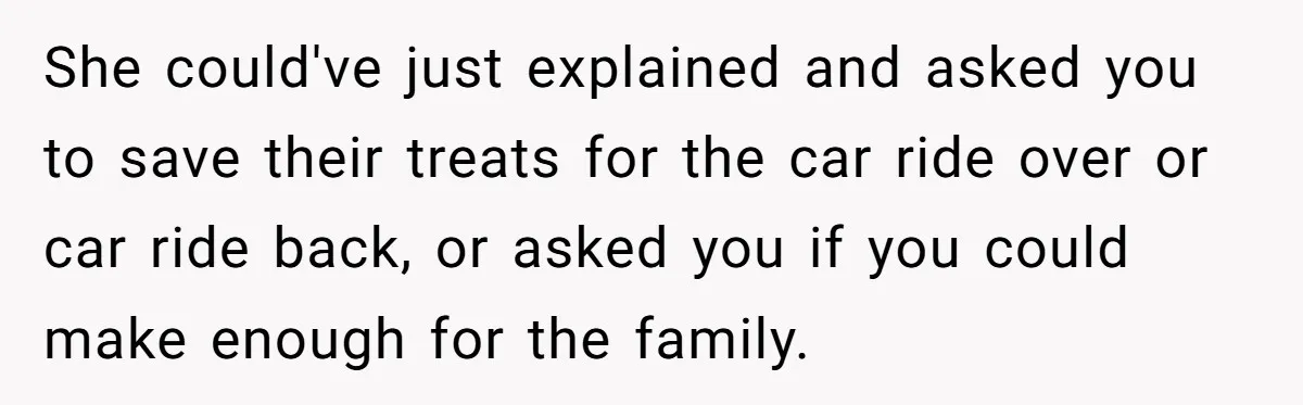 She could've just explained and asked you to save their treats for the car ride over or car ride back, or asked you if you could make enough for the...