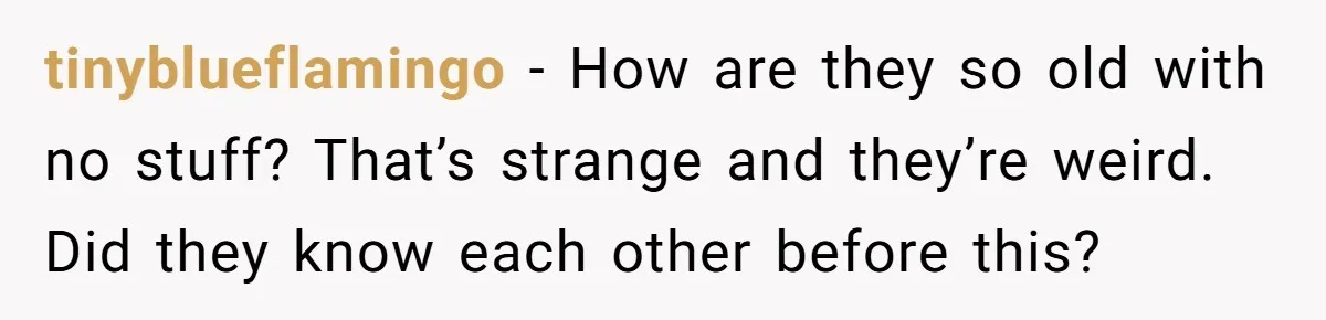 tinyblueflamingo − How are they so old with no stuff? That’s strange and they’re weird. Did they know each other before this?