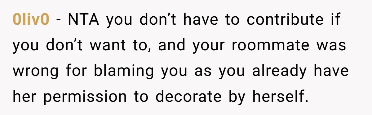 0liv0 − NTA you don’t have to contribute if you don’t want to, and your roommate was wrong for blaming you as you already have her permission to decorate by...