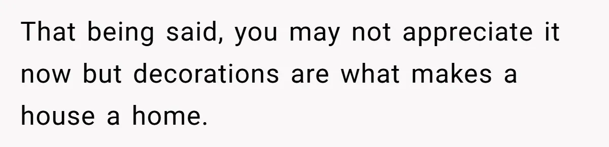 That being said, you may not appreciate it now but decorations are what makes a house a home.