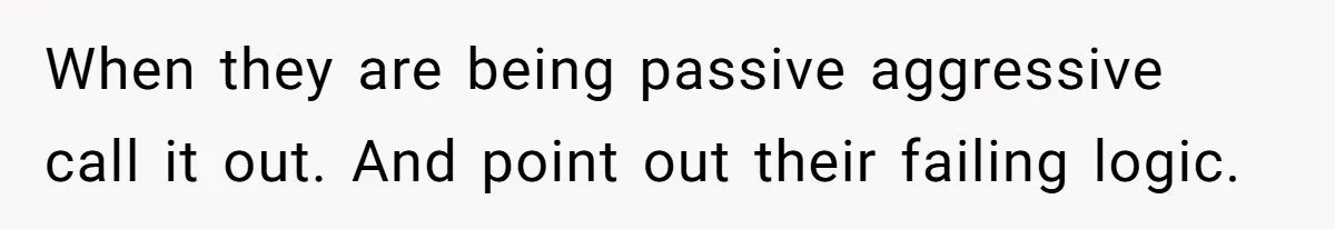 When they are being passive aggressive call it out. And point out their failing logic.