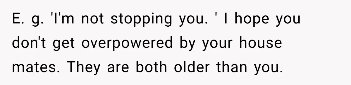 E. g. 'I'm not stopping you. ' I hope you don't get overpowered by your house mates. They are both older than you.