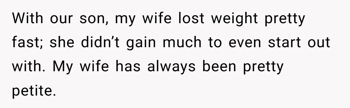 With our son, my wife lost weight pretty fast; she didn’t gain much to even start out with. My wife has always been pretty petite.
