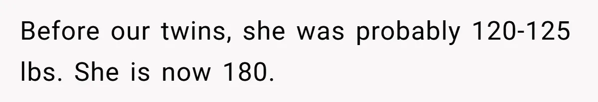 Before our twins, she was probably 120-125 lbs. She is now 180.