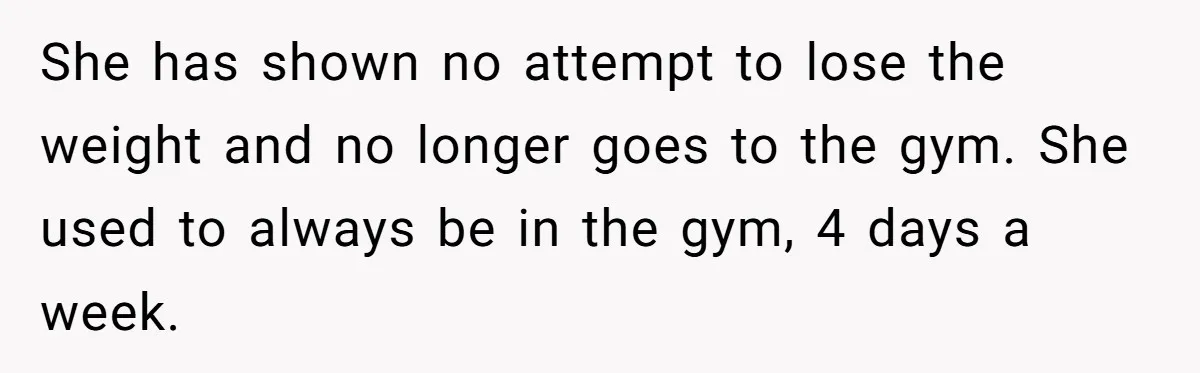 She has shown no attempt to lose the weight and no longer goes to the gym. She used to always be in the gym, 4 days a week.