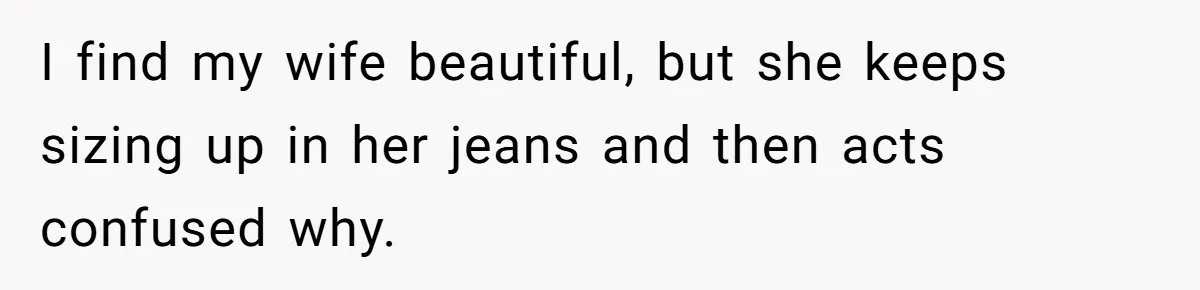 I find my wife beautiful, but she keeps sizing up in her jeans and then acts confused why.