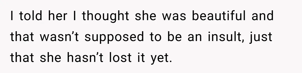 I told her I thought she was beautiful and that wasn’t supposed to be an insult, just that she hasn’t lost it yet.