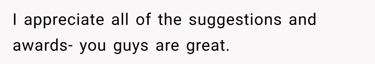 I appreciate all of the suggestions and awards- you guys are great.