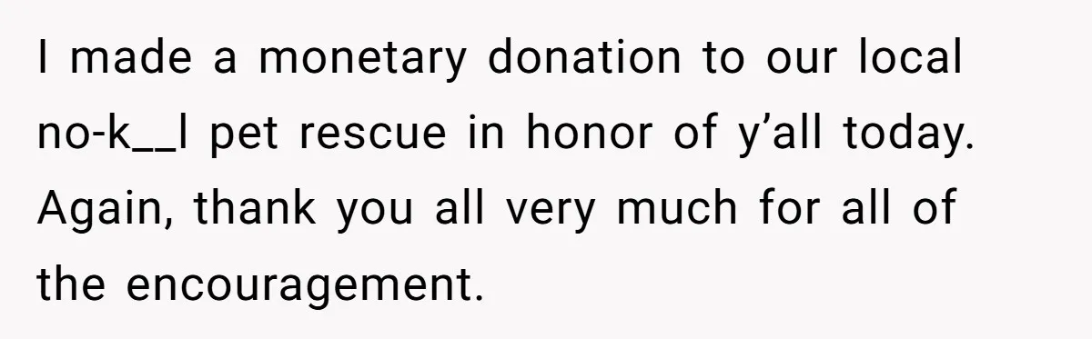 I made a monetary donation to our local no-k__l pet rescue in honor of y’all today. Again, thank you all very much for all of the encouragement.