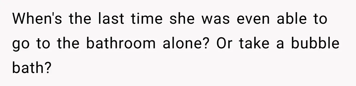 When's the last time she was even able to go to the bathroom alone? Or take a bubble bath?
