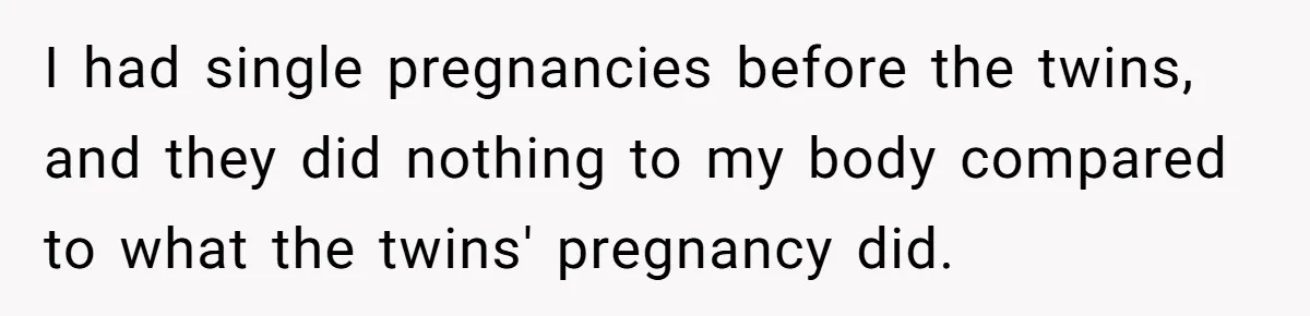 I had single pregnancies before the twins, and they did nothing to my body compared to what the twins' pregnancy did.