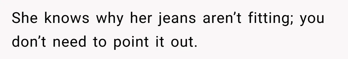 She knows why her jeans aren’t fitting; you don’t need to point it out.