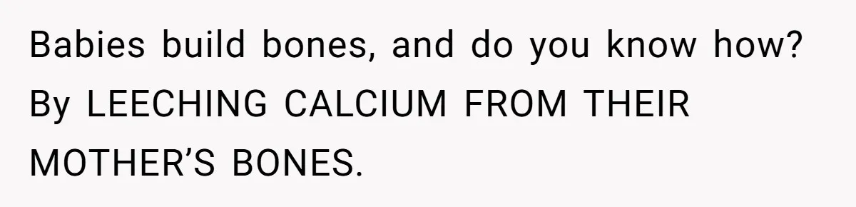Babies build bones, and do you know how? By LEECHING CALCIUM FROM THEIR MOTHER’S BONES.
