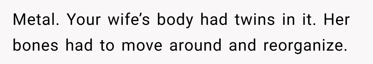 Metal. Your wife’s body had twins in it. Her bones had to move around and reorganize.