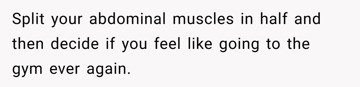 Split your abdominal muscles in half and then decide if you feel like going to the gym ever again.