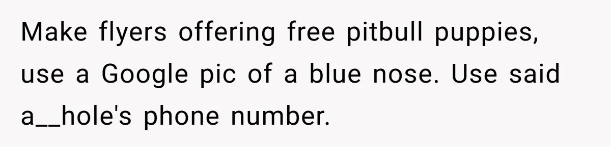 Make flyers offering free pitbull puppies, use a Google pic of a blue nose. Use said a__hole's phone number.