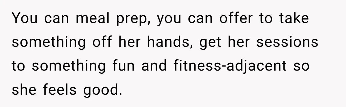 You can meal prep, you can offer to take something off her hands, get her sessions to something fun and fitness-adjacent so she feels good.