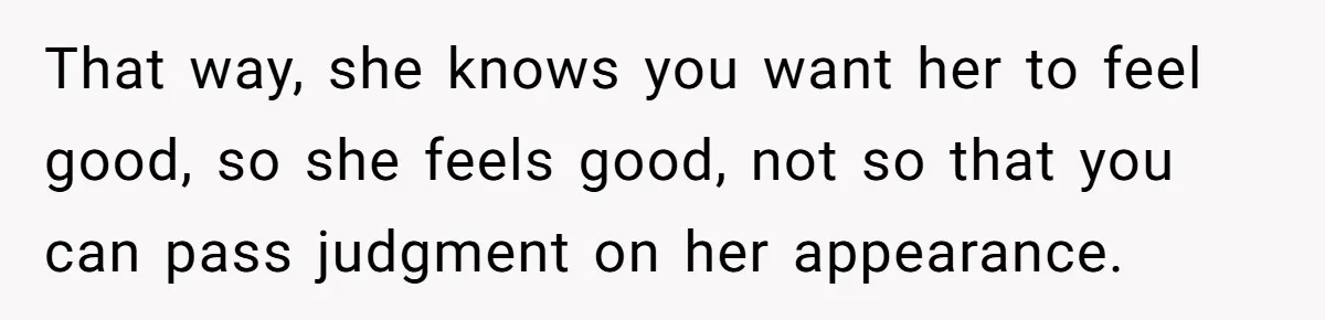 That way, she knows you want her to feel good, so she feels good, not so that you can pass judgment on her appearance.