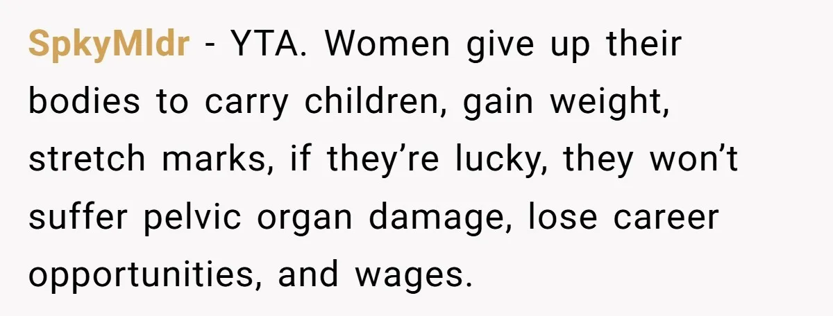 SpkyMldr − YTA. Women give up their bodies to carry children, gain weight, stretch marks, if they’re lucky, they won’t suffer pelvic organ damage, lose career opportunities, and wages.