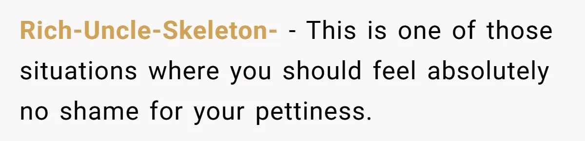Rich-Uncle-Skeleton- − This is one of those situations where you should feel absolutely no shame for your pettiness.
