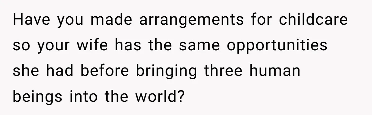 Have you made arrangements for childcare so your wife has the same opportunities she had before bringing three human beings into the world?