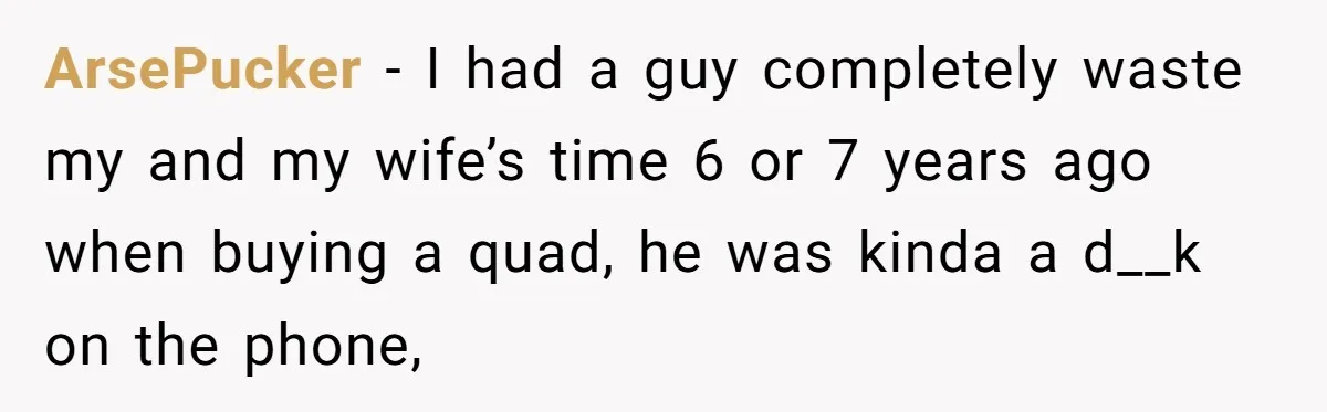 ArsePucker − I had a guy completely waste my and my wife’s time 6 or 7 years ago when buying a quad, he was kinda a d__k on the phone,