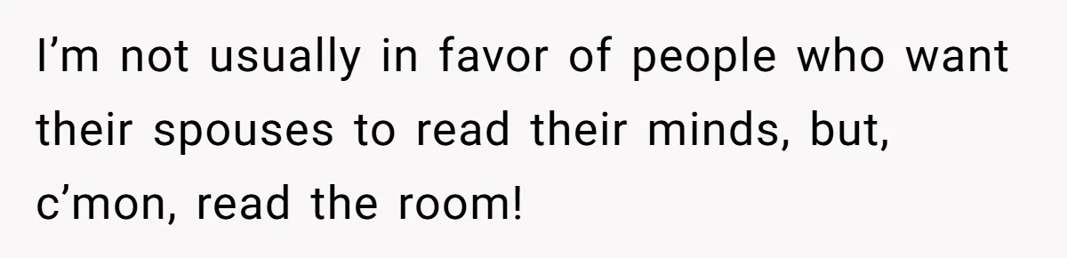 I’m not usually in favor of people who want their spouses to read their minds, but, c’mon, read the room!