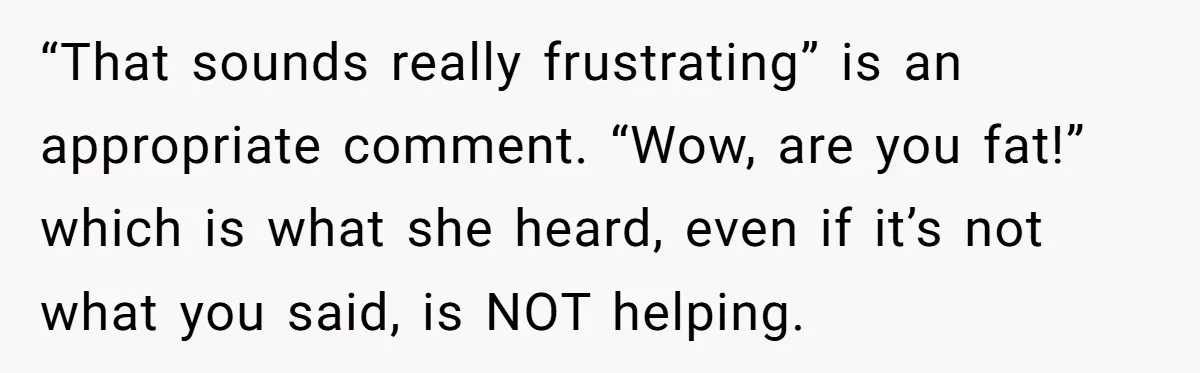 “That sounds really frustrating” is an appropriate comment. “Wow, are you fat!” which is what she heard, even if it’s not what you said, is NOT helping.