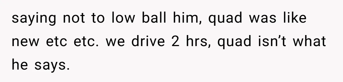 saying not to low ball him, quad was like new etc etc. we drive 2 hrs, quad isn’t what he says.