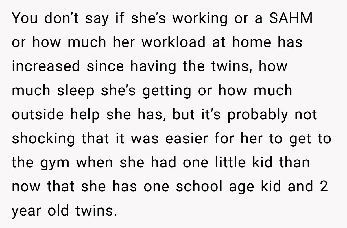 You don’t say if she’s working or a SAHM or how much her workload at home has increased since having the twins, how much sleep she’s getting or how much...