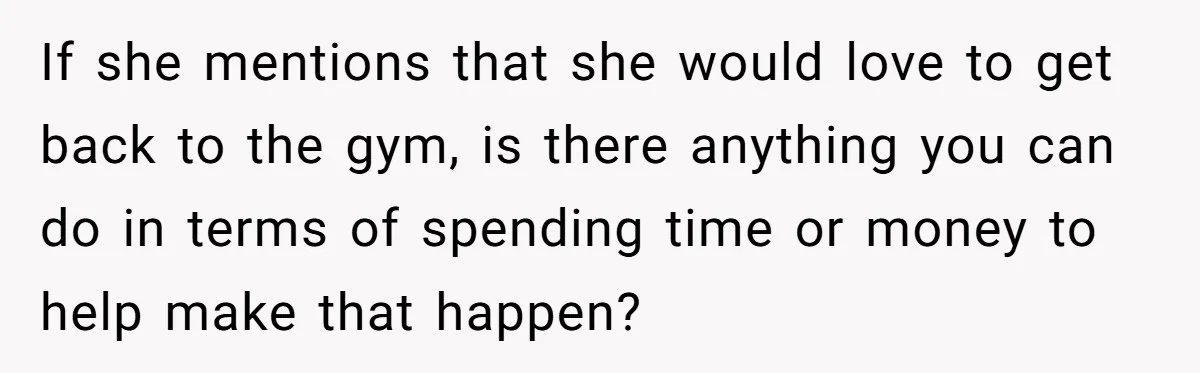 If she mentions that she would love to get back to the gym, is there anything you can do in terms of spending time or money to help make that...