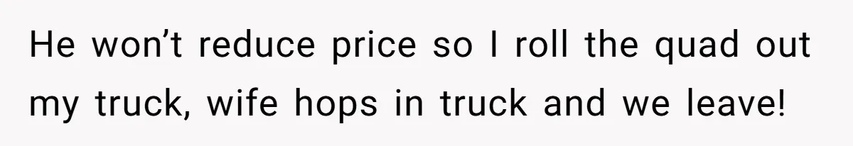 He won’t reduce price so I roll the quad out my truck, wife hops in truck and we leave!