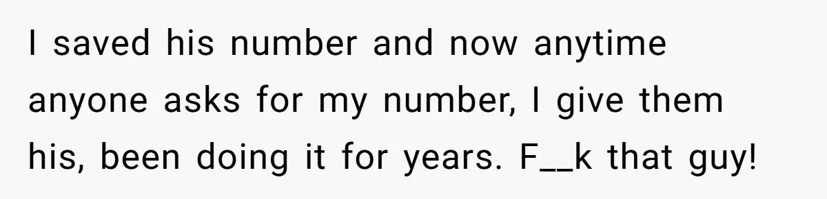 I saved his number and now anytime anyone asks for my number, I give them his, been doing it for years. F__k that guy!