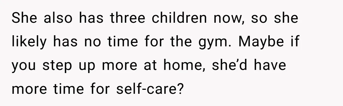 She also has three children now, so she likely has no time for the gym. Maybe if you step up more at home, she’d have more time for self-care?