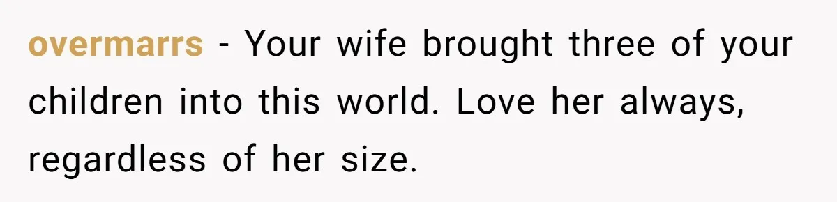 overmarrs − Your wife brought three of your children into this world. Love her always, regardless of her size.