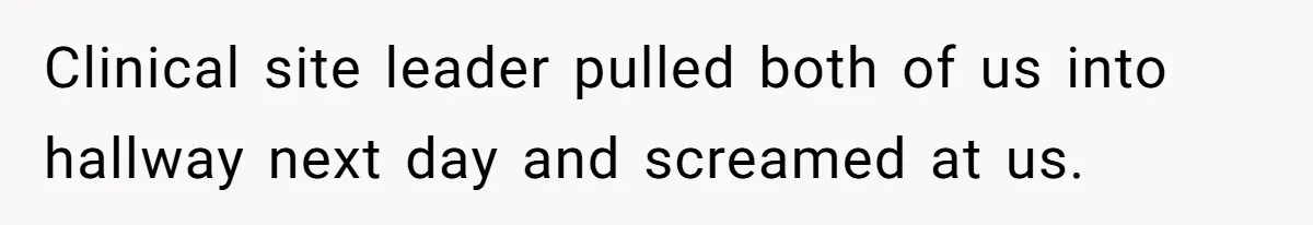 Clinical site leader pulled both of us into hallway next day and screamed at us.