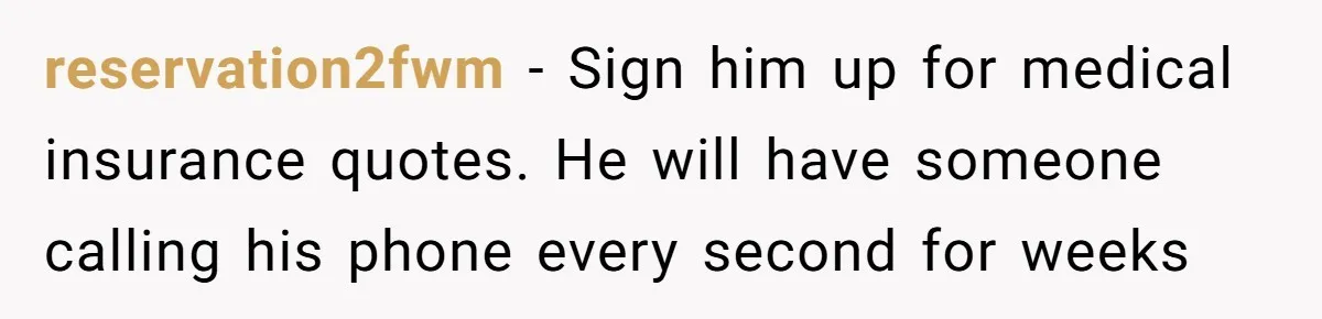 reservation2fwm − Sign him up for medical insurance quotes. He will have someone calling his phone every second for weeks