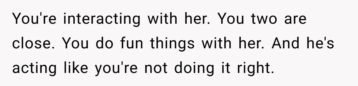 Dad Questions Stepmom's Parenting, Though She Spends Quality Time With Daughter, So She Gives Her Ultimatum You're interacting with her. You two are close. You do fun things with her. And he's acting like you're not doing it right.