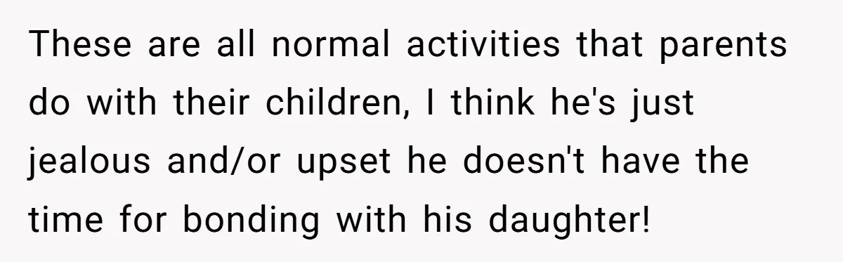 Dad Questions Stepmom's Parenting, Though She Spends Quality Time With Daughter, So She Gives Her Ultimatum These are all normal activities that parents do with their children, I think he's just jealous and/or upset he doesn't have the time for bonding with his daughter!