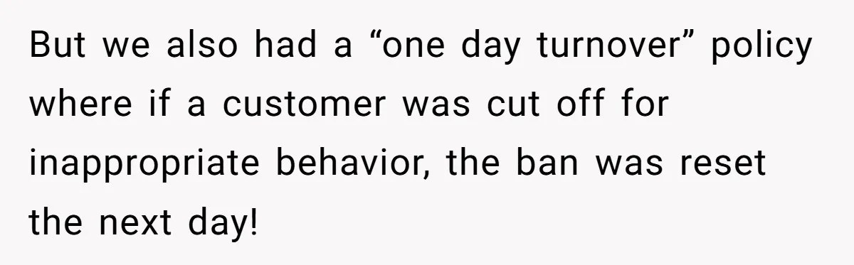 But we also had a “one day turnover” policy where if a customer was cut off for inappropriate behavior, the ban was reset the next day!