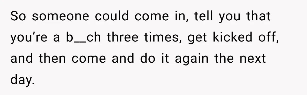 So someone could come in, tell you that you’re a b__ch three times, get kicked off, and then come and do it again the next day.