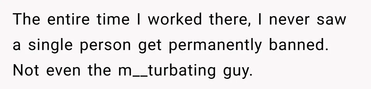 The entire time I worked there, I never saw a single person get permanently banned. Not even the m__turbating guy.