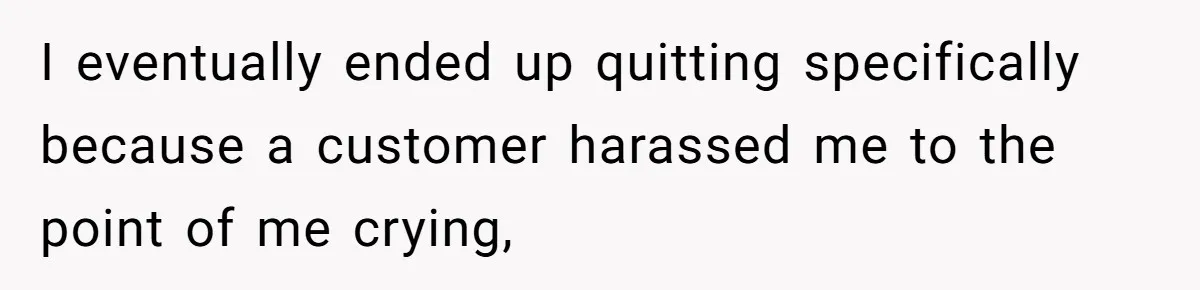 I eventually ended up quitting specifically because a customer harassed me to the point of me crying,