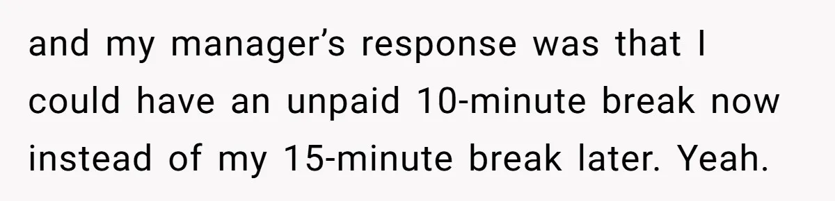 and my manager’s response was that I could have an unpaid 10-minute break now instead of my 15-minute break later. Yeah.